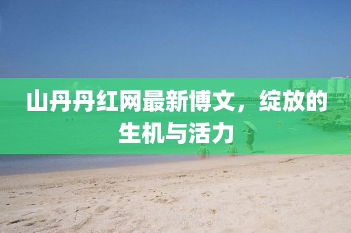 山丹丹紅網(wǎng)最新博文，綻放的生機(jī)與活力