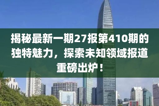揭秘最新一期27報第410期的獨特魅力，探索未知領(lǐng)域報道重磅出爐！