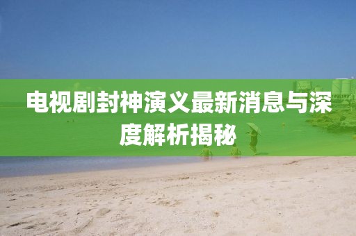 電視劇封神演義最新消息與深度解析揭秘