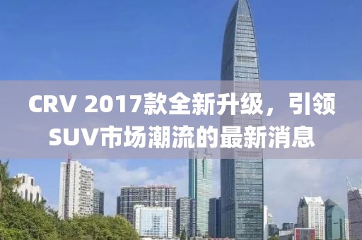 CRV 2017款全新升級(jí)，引領(lǐng)SUV市場(chǎng)潮流的最新消息
