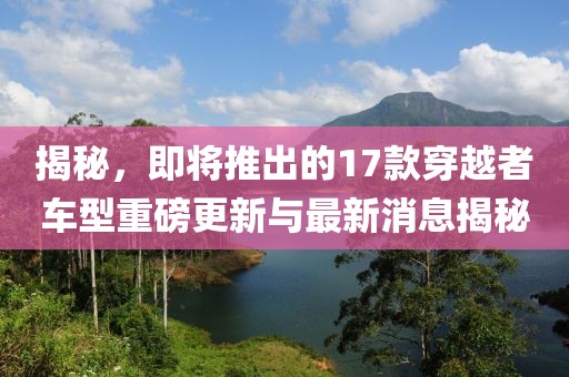 揭秘，即將推出的17款穿越者車型重磅更新與最新消息揭秘