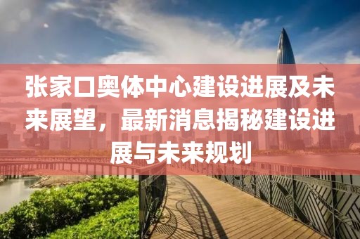 張家口奧體中心建設進展及未來展望，最新消息揭秘建設進展與未來規(guī)劃