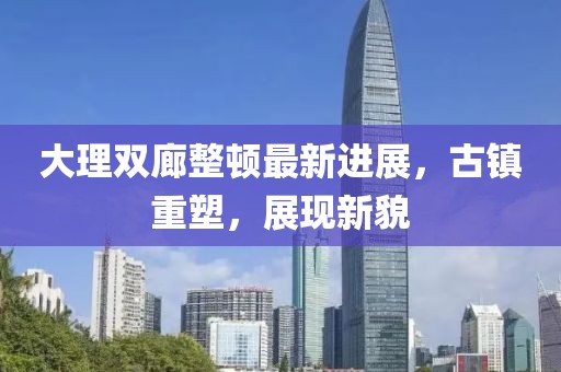 大理雙廊整頓最新進(jìn)展，古鎮(zhèn)重塑，展現(xiàn)新貌