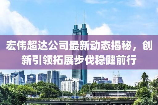 宏偉超達(dá)公司最新動態(tài)揭秘，創(chuàng)新引領(lǐng)拓展步伐穩(wěn)健前行