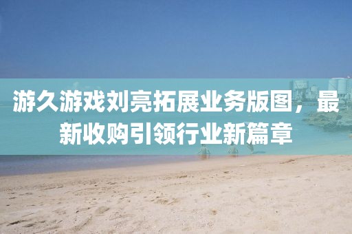 游久游戲劉亮拓展業(yè)務(wù)版圖，最新收購引領(lǐng)行業(yè)新篇章