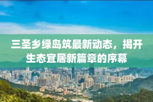 三圣鄉(xiāng)綠島筑最新動態(tài)，揭開生態(tài)宜居新篇章的序幕
