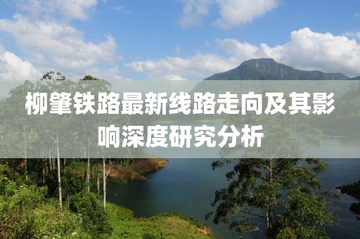 柳肇鐵路最新線路走向及其影響深度研究分析