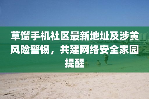 草餾手機社區(qū)最新地址及涉黃風險警惕，共建網絡安全家園提醒