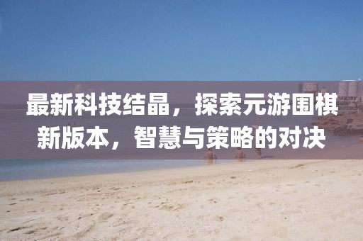 最新科技結(jié)晶，探索元游圍棋新版本，智慧與策略的對決