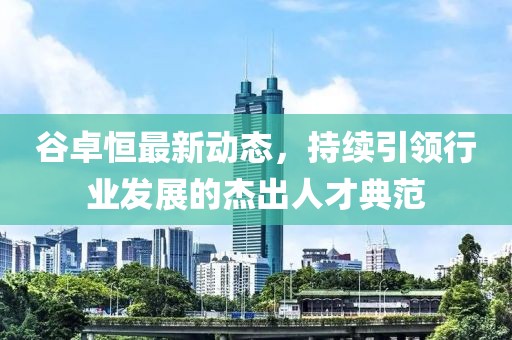 谷卓恒最新動態(tài)，持續(xù)引領行業(yè)發(fā)展的杰出人才典范