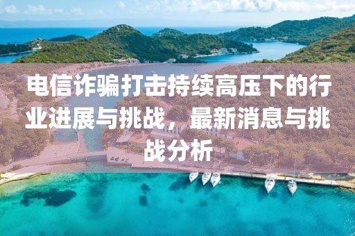 電信詐騙打擊持續(xù)高壓下的行業(yè)進(jìn)展與挑戰(zhàn)，最新消息與挑戰(zhàn)分析