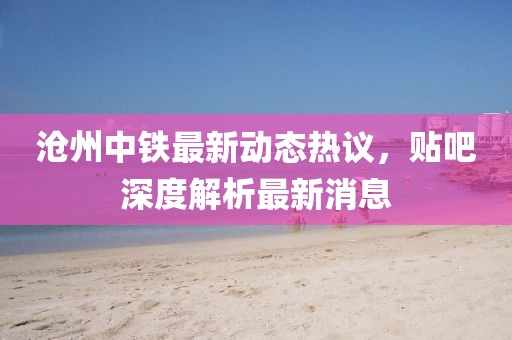 滄州中鐵最新動態(tài)熱議，貼吧深度解析最新消息