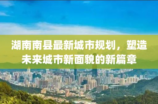 湖南南縣最新城市規(guī)劃，塑造未來(lái)城市新面貌的新篇章