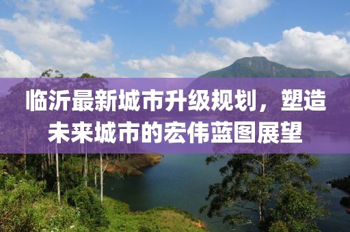 臨沂最新城市升級(jí)規(guī)劃，塑造未來(lái)城市的宏偉藍(lán)圖展望