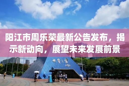 陽江市周樂榮最新公告發(fā)布，揭示新動向，展望未來發(fā)展前景