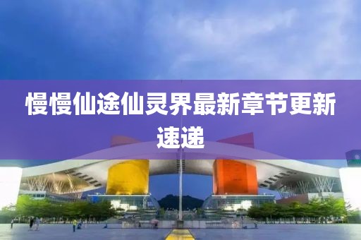 慢慢仙途仙靈界最新章節(jié)更新速遞