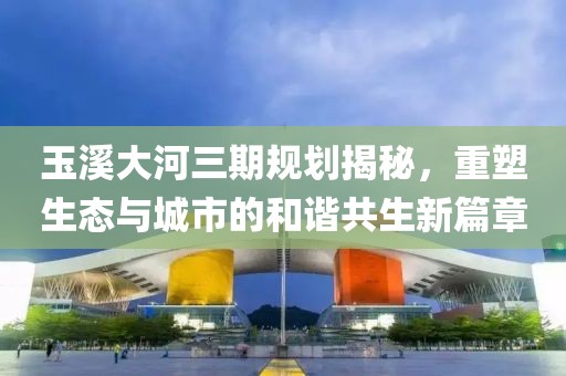 玉溪大河三期規(guī)劃揭秘，重塑生態(tài)與城市的和諧共生新篇章