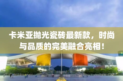 卡米亞拋光瓷磚最新款，時(shí)尚與品質(zhì)的完美融合亮相！