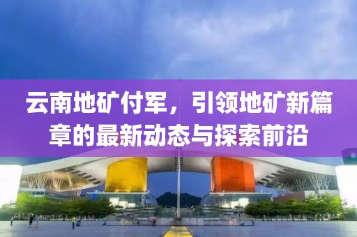 云南地礦付軍，引領(lǐng)地礦新篇章的最新動態(tài)與探索前沿