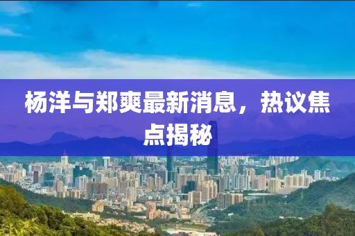楊洋與鄭爽最新消息，熱議焦點(diǎn)揭秘