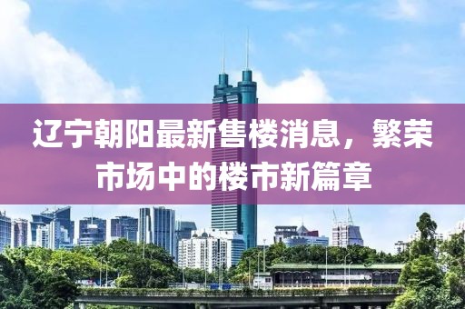 遼寧朝陽最新售樓消息，繁榮市場中的樓市新篇章