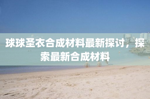 球球圣衣合成材料最新探討，探索最新合成材料