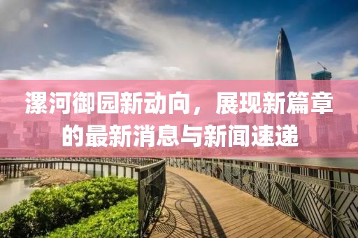 漯河御園新動向，展現(xiàn)新篇章的最新消息與新聞速遞