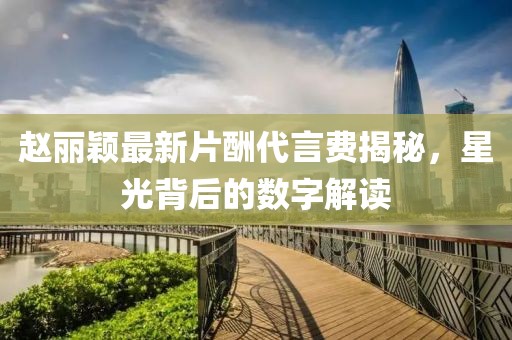 趙麗穎最新片酬代言費揭秘，星光背后的數(shù)字解讀