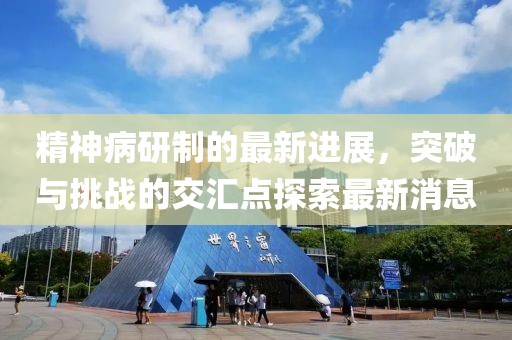 精神病研制的最新進(jìn)展，突破與挑戰(zhàn)的交匯點(diǎn)探索最新消息