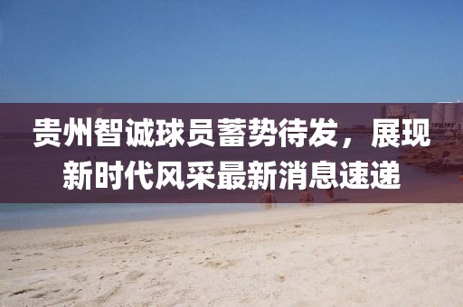 貴州智誠球員蓄勢待發(fā)，展現(xiàn)新時代風(fēng)采最新消息速遞