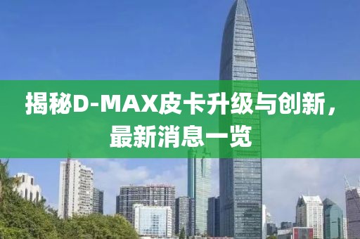 揭秘D-MAX皮卡升級與創(chuàng)新，最新消息一覽