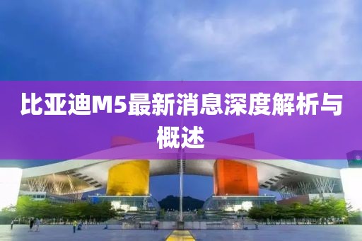比亞迪M5最新消息深度解析與概述