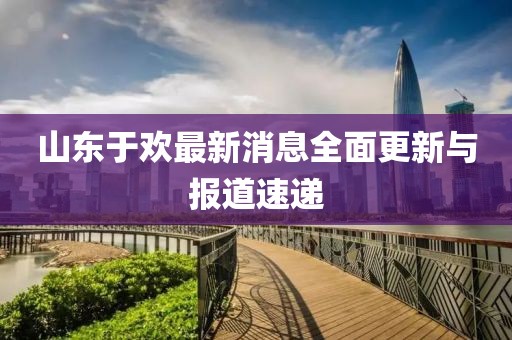 山東于歡最新消息全面更新與報(bào)道速遞