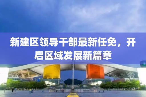 新建區(qū)領(lǐng)導(dǎo)干部最新任免，開啟區(qū)域發(fā)展新篇章
