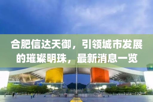 合肥信達天御，引領城市發(fā)展的璀璨明珠，最新消息一覽