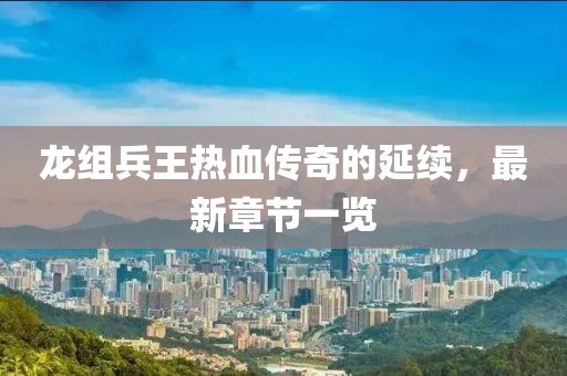 龍組兵王熱血傳奇的延續(xù)，最新章節(jié)一覽