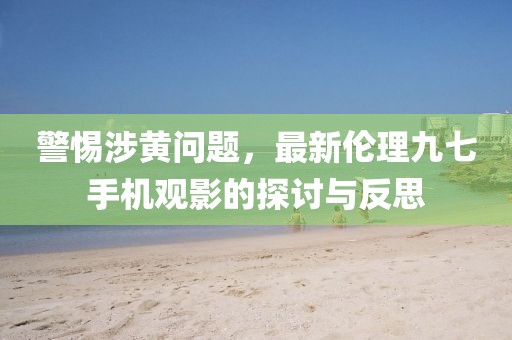 警惕涉黃問題，最新倫理九七手機(jī)觀影的探討與反思
