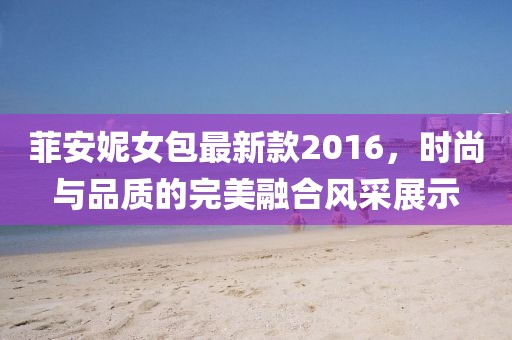 菲安妮女包最新款2016，時尚與品質(zhì)的完美融合風(fēng)采展示