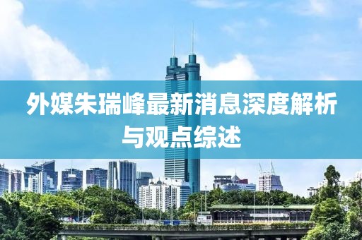 外媒朱瑞峰最新消息深度解析與觀點(diǎn)綜述