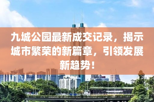 九城公園最新成交記錄，揭示城市繁榮的新篇章，引領(lǐng)發(fā)展新趨勢！