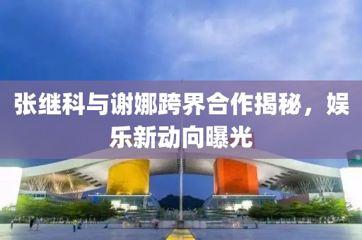 張繼科與謝娜跨界合作揭秘，娛樂新動向曝光