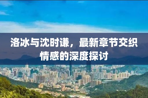 洛冰與沈時(shí)謙，最新章節(jié)交織情感的深度探討