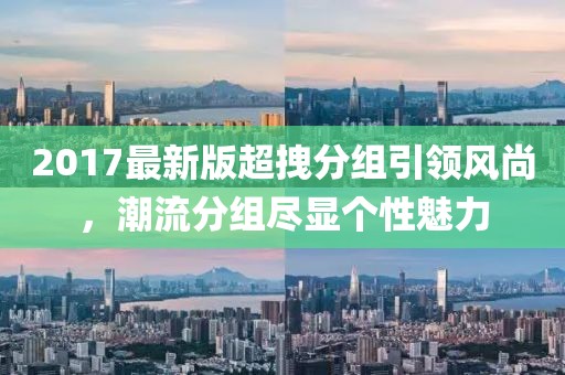 2017最新版超拽分組引領(lǐng)風(fēng)尚，潮流分組盡顯個(gè)性魅力