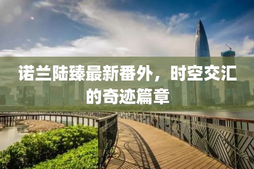 諾蘭陸臻最新番外，時(shí)空交匯的奇跡篇章