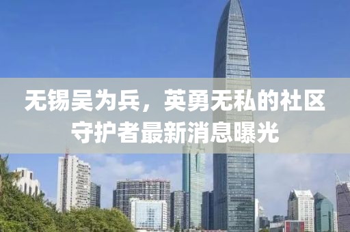 無錫吳為兵，英勇無私的社區(qū)守護者最新消息曝光