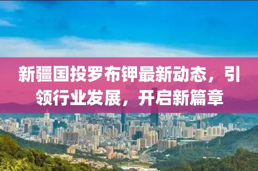 新疆國投羅布鉀最新動態(tài)，引領(lǐng)行業(yè)發(fā)展，開啟新篇章
