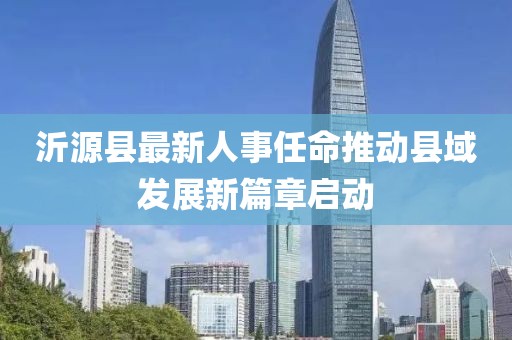 沂源縣最新人事任命推動縣域發(fā)展新篇章啟動
