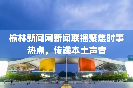 榆林新聞網(wǎng)新聞聯(lián)播聚焦時事熱點，傳遞本土聲音