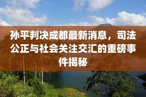 孫平判決成都最新消息，司法公正與社會關注交匯的重磅事件揭秘