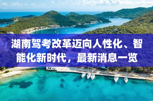 湖南駕考改革邁向人性化、智能化新時代，最新消息一覽